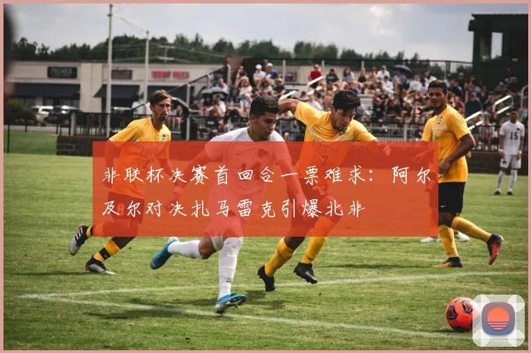 非联杯决赛首回合一票难求：阿尔及尔对决扎马雷克引爆北非