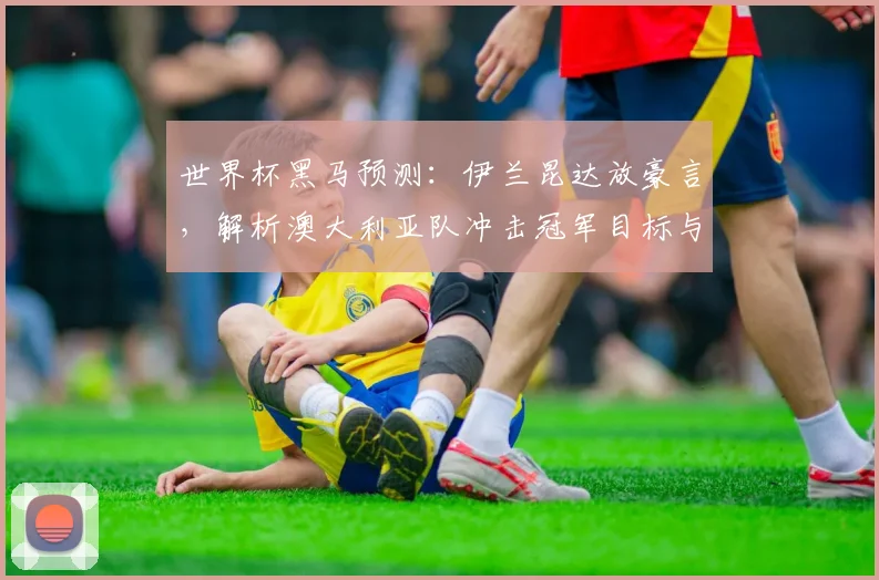 世界杯黑马预测:伊兰昆达放豪言,解析澳大利亚队冲击冠军目标与实力