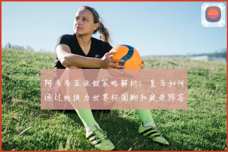 阿韦洛亚放假策略解析:皇马如何通过轮换为世界杯国脚和疲劳阵容赢得喘息之机