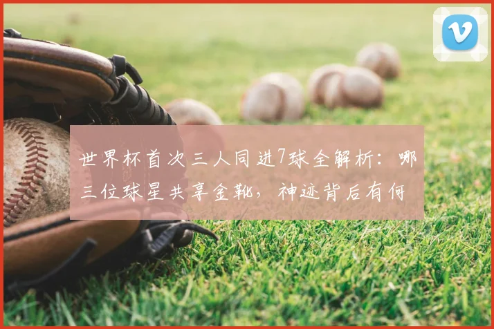 世界杯首次三人同进7球全解析:哪三位球星共享金靴,神迹背后有何玄机?