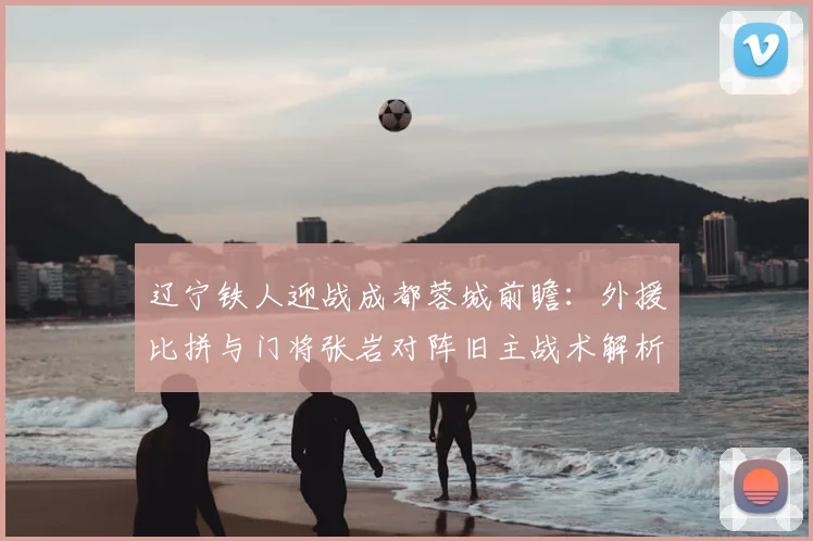 辽宁铁人迎战成都蓉城前瞻：外援比拼与门将张岩对阵旧主战术解析