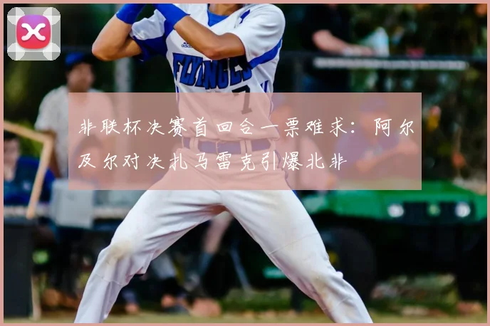 非联杯决赛首回合一票难求:阿尔及尔对决扎马雷克引爆北非